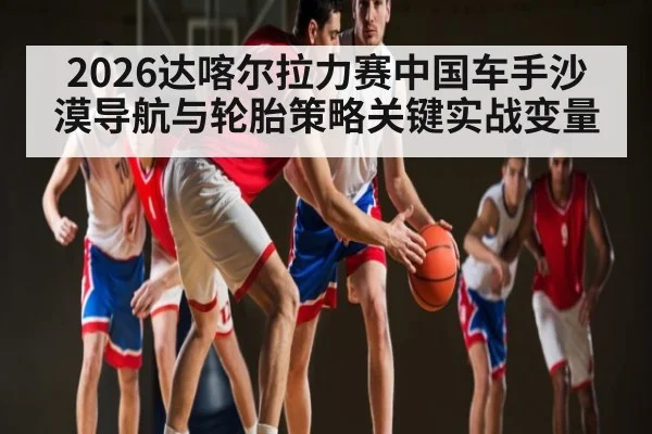 2026达喀尔拉力赛中国车手沙漠导航与轮胎策略关键实战变量